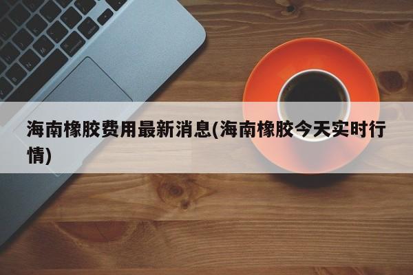 海南橡胶费用最新消息(海南橡胶今天实时行情)
