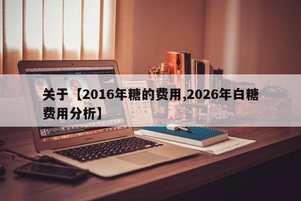 关于【2016年糖的费用,2026年白糖费用分析】
