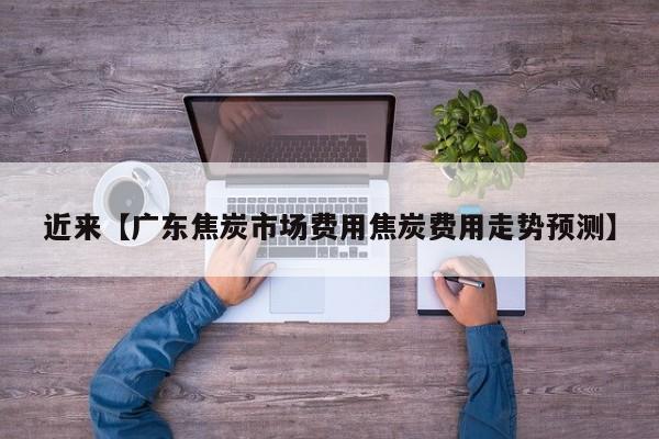 近来【广东焦炭市场费用焦炭费用走势预测】