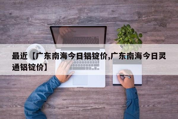 最近【广东南海今日铝锭价,广东南海今日灵通铝锭价】