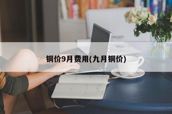 铜价9月费用(九月铜价)