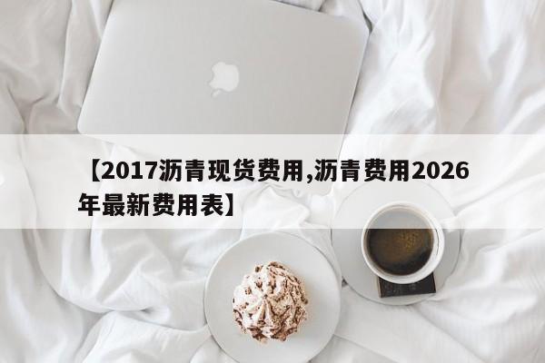 【2017沥青现货费用,沥青费用2026年最新费用表】