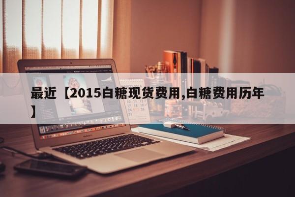最近【2015白糖现货费用,白糖费用历年】