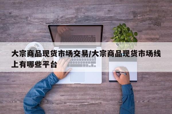 大宗商品现货市场交易/大宗商品现货市场线上有哪些平台