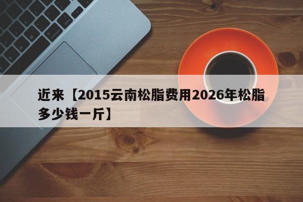 近来【2015云南松脂费用2026年松脂多少钱一斤】