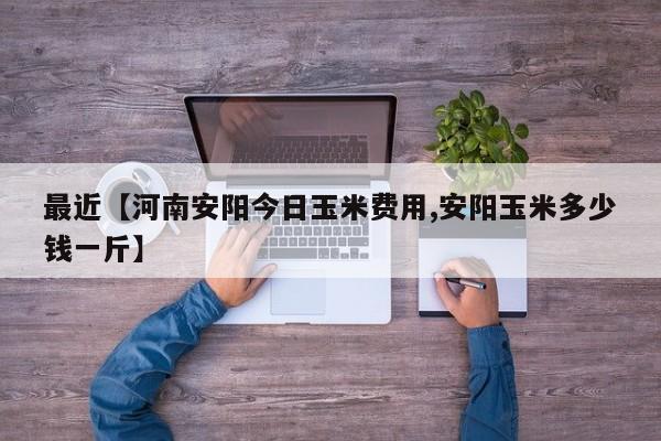 最近【河南安阳今日玉米费用,安阳玉米多少钱一斤】