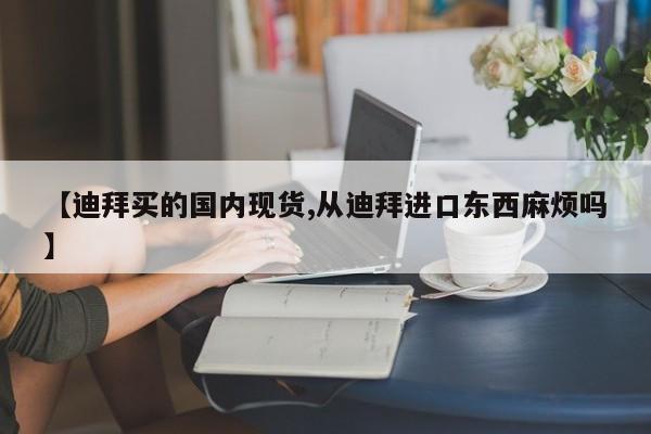 【迪拜买的国内现货,从迪拜进口东西麻烦吗】