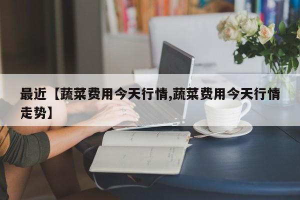 最近【蔬菜费用今天行情,蔬菜费用今天行情走势】