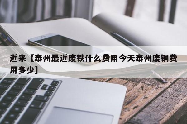 近来【泰州最近废铁什么费用今天泰州废铜费用多少】