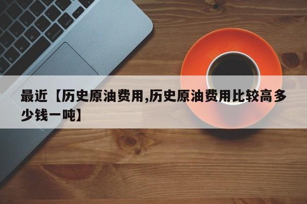 最近【历史原油费用,历史原油费用比较高多少钱一吨】