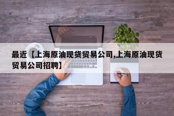 最近【上海原油现货贸易公司,上海原油现货贸易公司招聘】