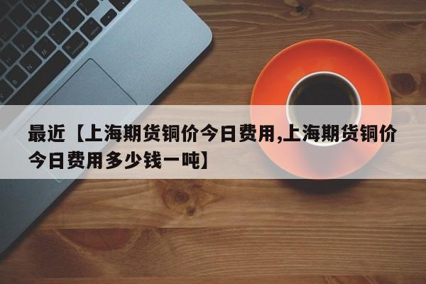 最近【上海期货铜价今日费用,上海期货铜价今日费用多少钱一吨】