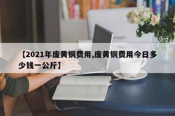 【2021年废黄铜费用,废黄铜费用今日多少钱一公斤】