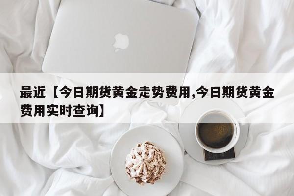 最近【今日期货黄金走势费用,今日期货黄金费用实时查询】