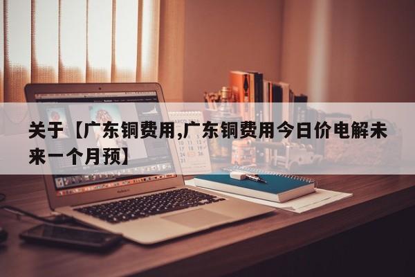关于【广东铜费用,广东铜费用今日价电解未来一个月预】