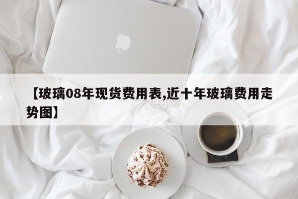 【玻璃08年现货费用表,近十年玻璃费用走势图】