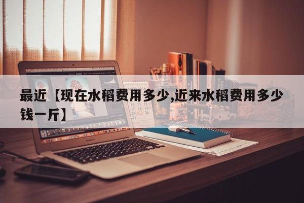 最近【现在水稻费用多少,近来水稻费用多少钱一斤】