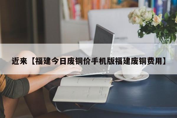 近来【福建今日废铜价手机版福建废铜费用】
