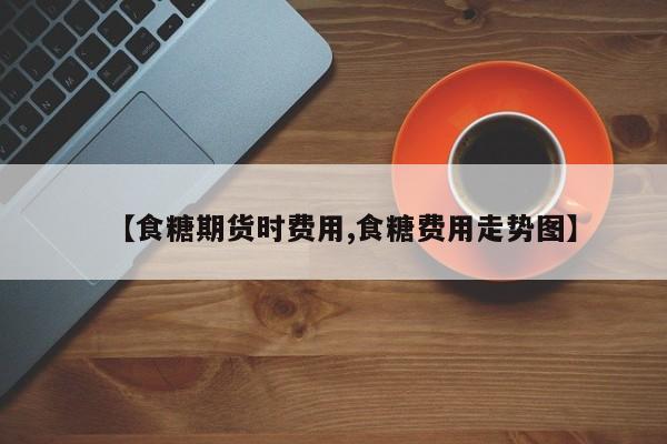 【食糖期货时费用,食糖费用走势图】