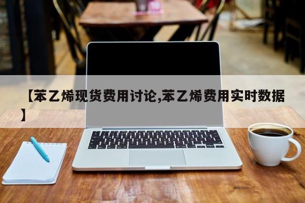 【苯乙烯现货费用讨论,苯乙烯费用实时数据】