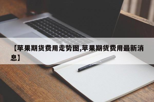 【苹果期货费用走势图,苹果期货费用最新消息】