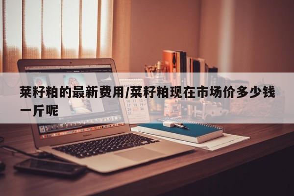 莱籽粕的最新费用/菜籽粕现在市场价多少钱一斤呢