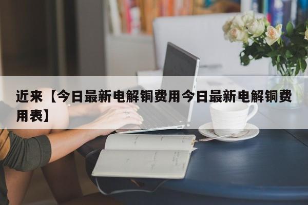 近来【今日最新电解铜费用今日最新电解铜费用表】