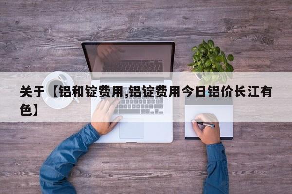 关于【铝和锭费用,铝锭费用今日铝价长江有色】