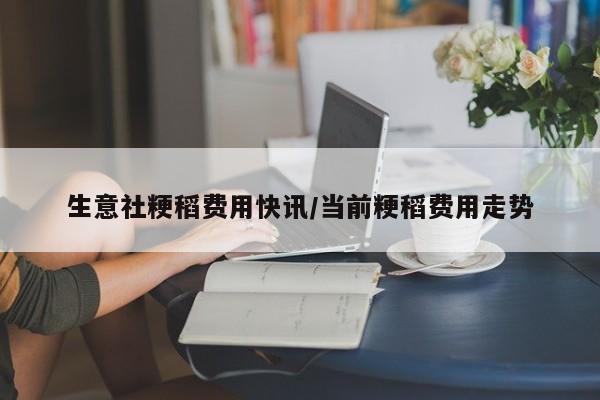 生意社粳稻费用快讯/当前粳稻费用走势