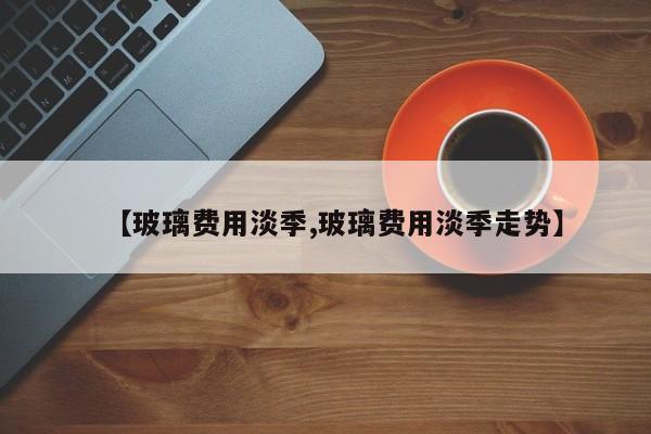 【玻璃费用淡季,玻璃费用淡季走势】