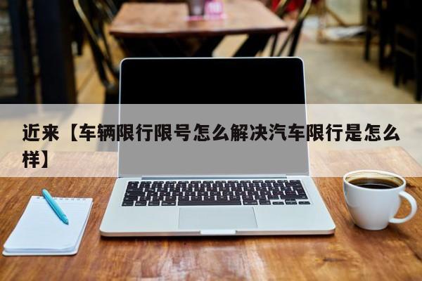 近来【车辆限行限号怎么解决汽车限行是怎么样】