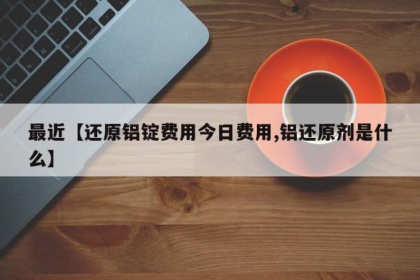 最近【还原铝锭费用今日费用,铝还原剂是什么】