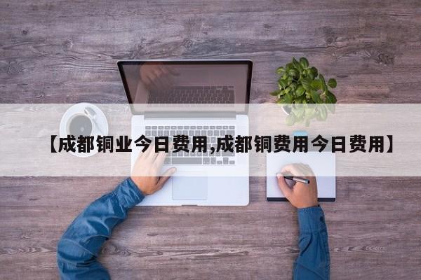 【成都铜业今日费用,成都铜费用今日费用】