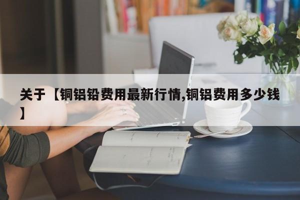 关于【铜铝铅费用最新行情,铜铝费用多少钱】