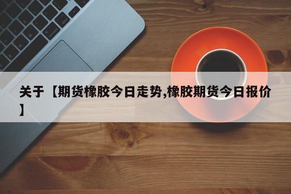 关于【期货橡胶今日走势,橡胶期货今日报价】