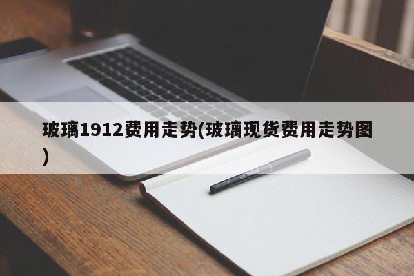 玻璃1912费用走势(玻璃现货费用走势图)