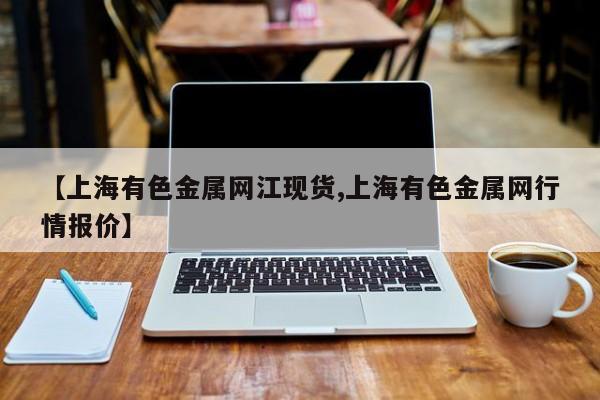 【上海有色金属网江现货,上海有色金属网行情报价】