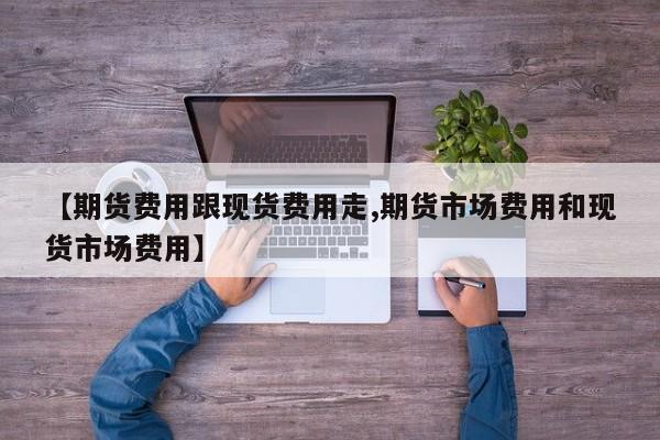 【期货费用跟现货费用走,期货市场费用和现货市场费用】
