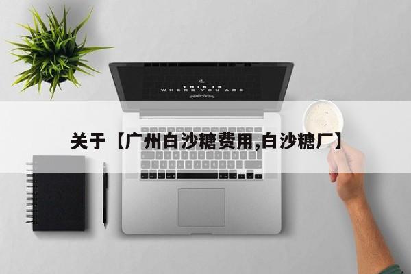关于【广州白沙糖费用,白沙糖厂】