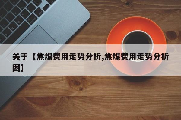 关于【焦煤费用走势分析,焦煤费用走势分析图】