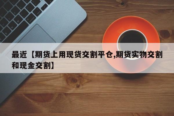 最近【期货上用现货交割平仓,期货实物交割和现金交割】