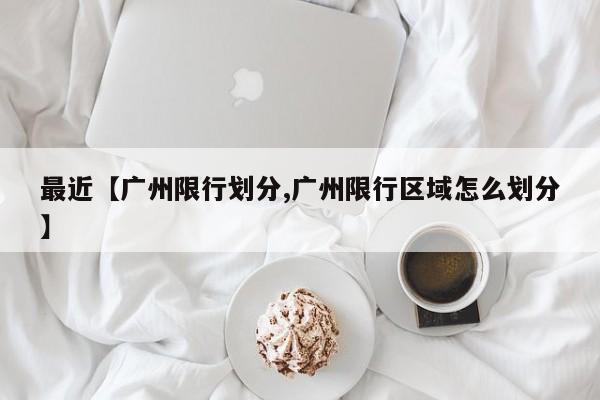 最近【广州限行划分,广州限行区域怎么划分】