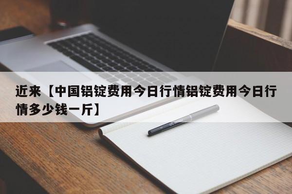 近来【中国铝锭费用今日行情铝锭费用今日行情多少钱一斤】