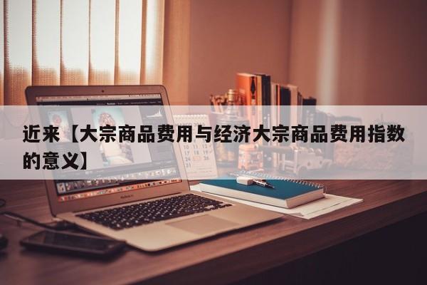 近来【大宗商品费用与经济大宗商品费用指数的意义】
