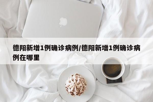 德阳新增1例确诊病例/德阳新增1例确诊病例在哪里