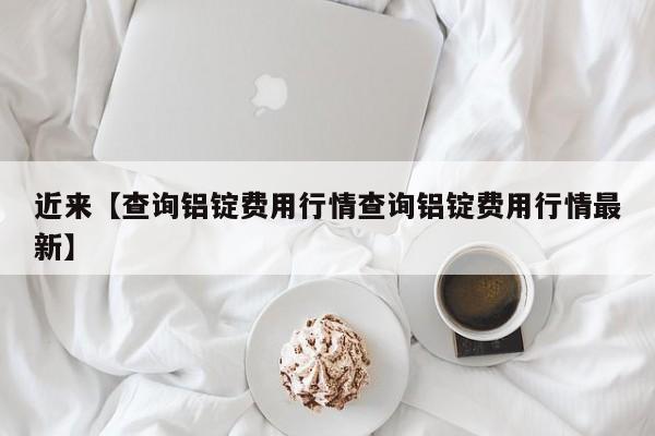 近来【查询铝锭费用行情查询铝锭费用行情最新】