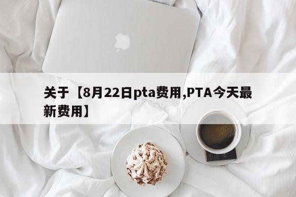 关于【8月22日pta费用,PTA今天最新费用】