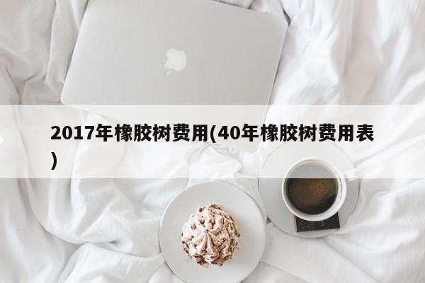 2017年橡胶树费用(40年橡胶树费用表)