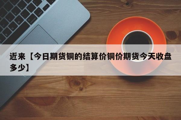 近来【今日期货铜的结算价铜价期货今天收盘多少】