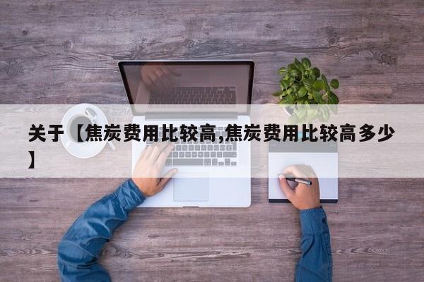 关于【焦炭费用比较高,焦炭费用比较高多少】